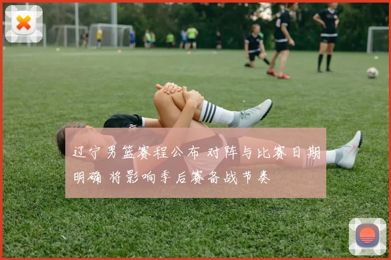 辽宁男篮赛程公布 对阵与比赛日期明确 将影响季后赛备战节奏