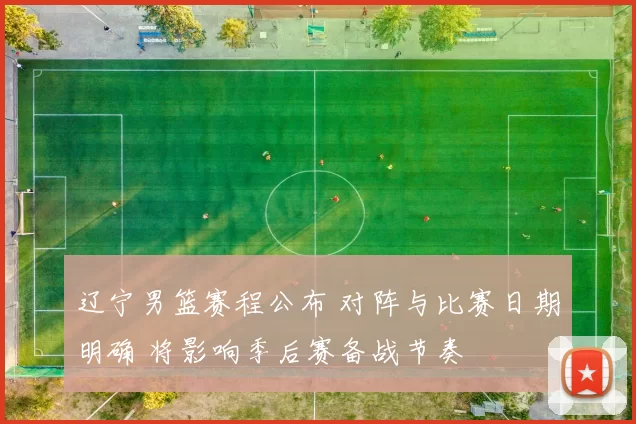 辽宁男篮赛程公布 对阵与比赛日期明确 将影响季后赛备战节奏