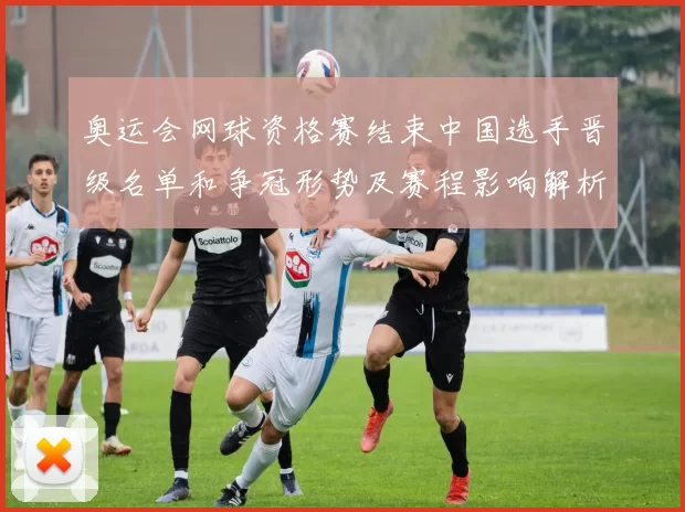 奥运会网球资格赛结束中国选手晋级名单和争冠形势及赛程影响解析