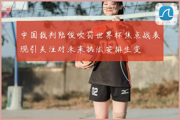 中国裁判陆俊吹罚世界杯焦点战表现引关注对未来执法安排生变