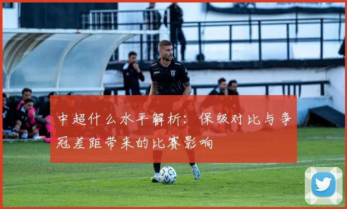 中超什么水平解析：保级对比与争冠差距带来的比赛影响