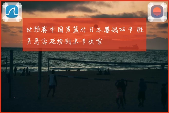 世预赛中国男篮对日本鏖战四节 胜负悬念延续到末节收官