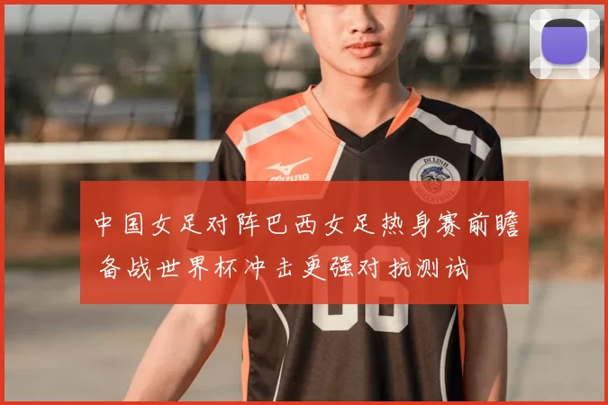 中国女足对阵巴西女足热身赛前瞻 备战世界杯冲击更强对抗测试