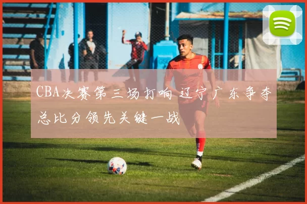 CBA决赛第三场打响 辽宁广东争夺总比分领先关键一战