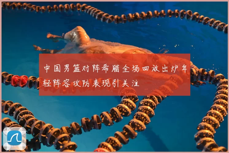 中国男篮对阵希腊全场回放出炉年轻阵容攻防表现引关注