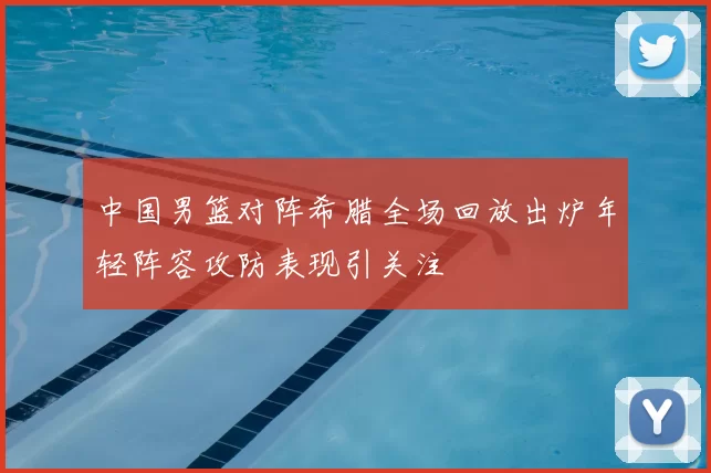 中国男篮对阵希腊全场回放出炉年轻阵容攻防表现引关注