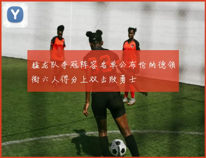 猛龙队夺冠阵容名单公布伦纳德领衔六人得分上双击败勇士