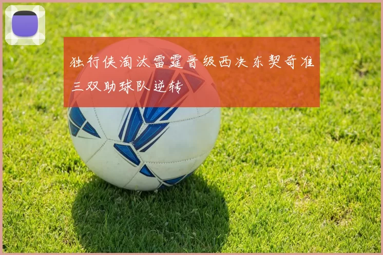 独行侠淘汰雷霆晋级西决东契奇准三双助球队逆转