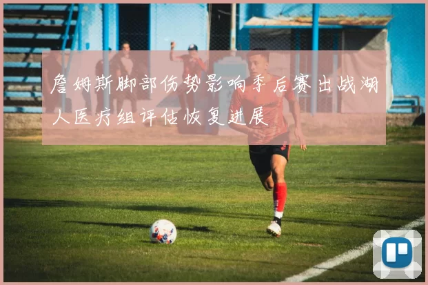 詹姆斯脚部伤势影响季后赛出战湖人医疗组评估恢复进展