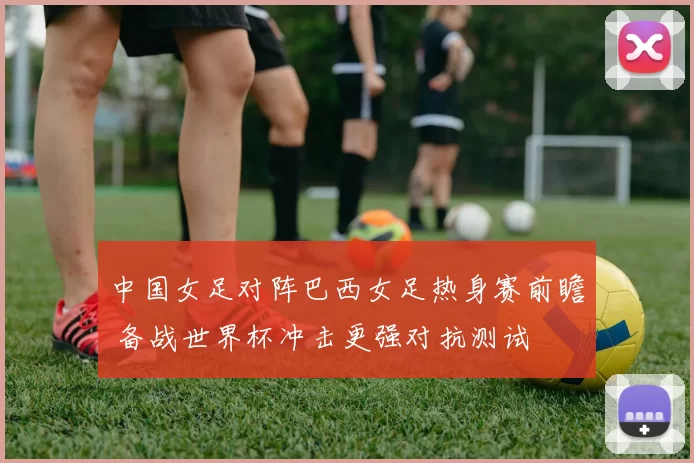中国女足对阵巴西女足热身赛前瞻 备战世界杯冲击更强对抗测试