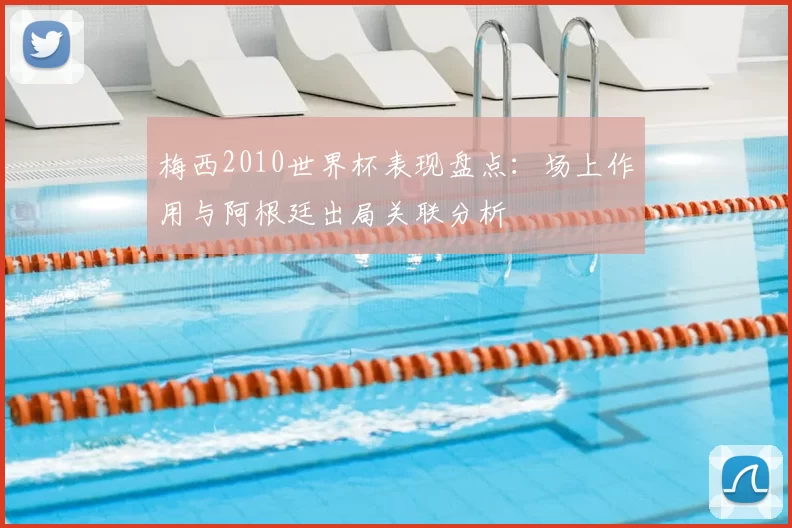 梅西2010世界杯表现盘点：场上作用与阿根廷出局关联分析