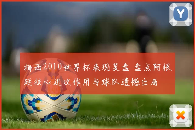 梅西2010世界杯表现复盘 盘点阿根廷核心进攻作用与球队遗憾出局
