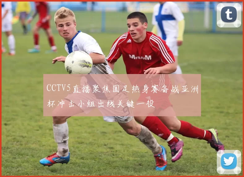 CCTV5直播聚焦国足热身赛备战亚洲杯冲击小组出线关键一役