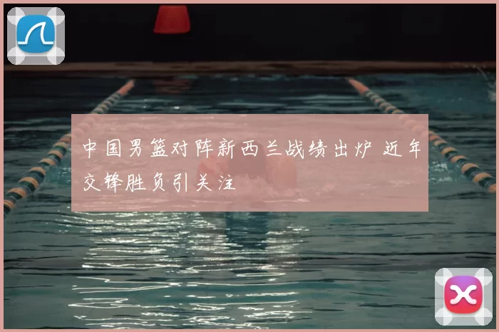 中国男篮对阵新西兰战绩出炉 近年交锋胜负引关注