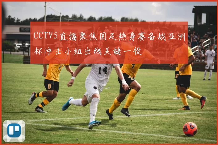 CCTV5直播聚焦国足热身赛备战亚洲杯冲击小组出线关键一役