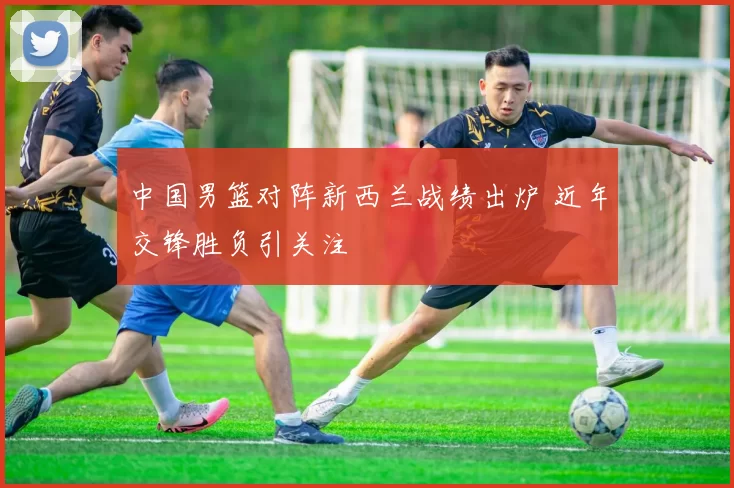 中国男篮对阵新西兰战绩出炉 近年交锋胜负引关注