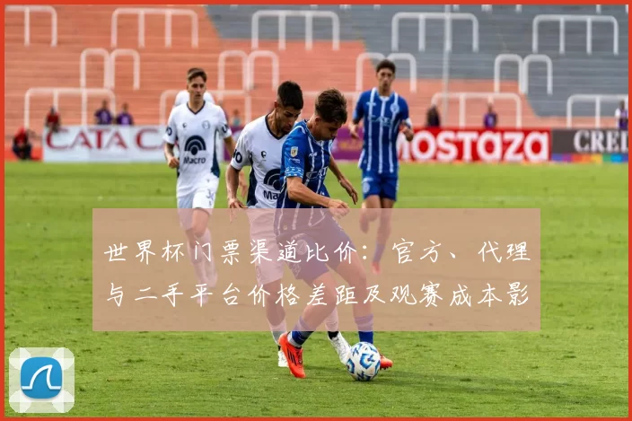 世界杯门票渠道比价：官方、代理与二手平台价格差距及观赛成本影响