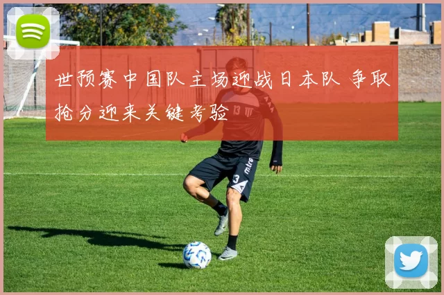 世预赛中国队主场迎战日本队 争取抢分迎来关键考验