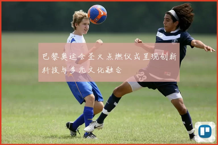 巴黎奥运会圣火点燃仪式呈现创新科技与多元文化融合