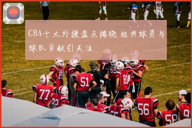 CBA十大外援盘点揭晓 经典球员与球队贡献引关注