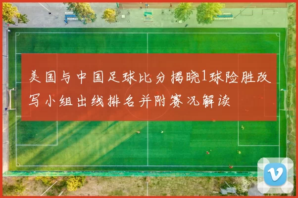 美国与中国足球比分揭晓1球险胜改写小组出线排名并附赛况解读