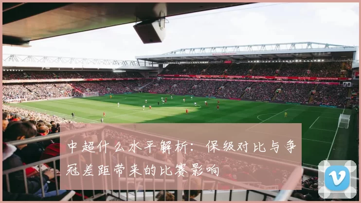中超什么水平解析：保级对比与争冠差距带来的比赛影响