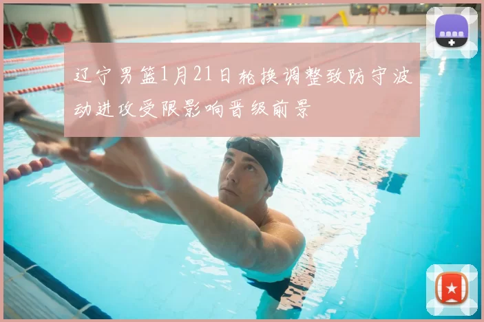 辽宁男篮1月21日轮换调整致防守波动进攻受限影响晋级前景