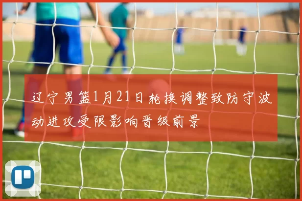 辽宁男篮1月21日轮换调整致防守波动进攻受限影响晋级前景