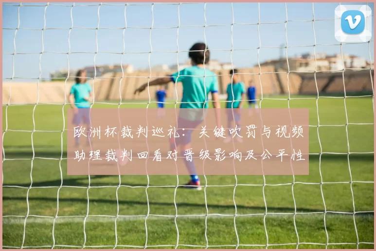 欧洲杯裁判巡礼：关键吹罚与视频助理裁判回看对晋级影响及公平性讨论