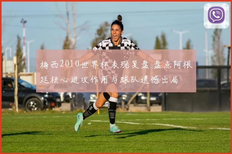 梅西2010世界杯表现复盘 盘点阿根廷核心进攻作用与球队遗憾出局