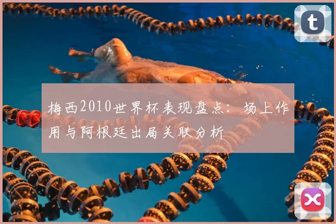 梅西2010世界杯表现盘点：场上作用与阿根廷出局关联分析