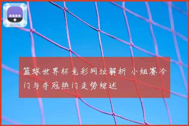 篮球世界杯竞彩网址解析 小组赛冷门与夺冠热门走势综述