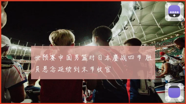 世预赛中国男篮对日本鏖战四节 胜负悬念延续到末节收官